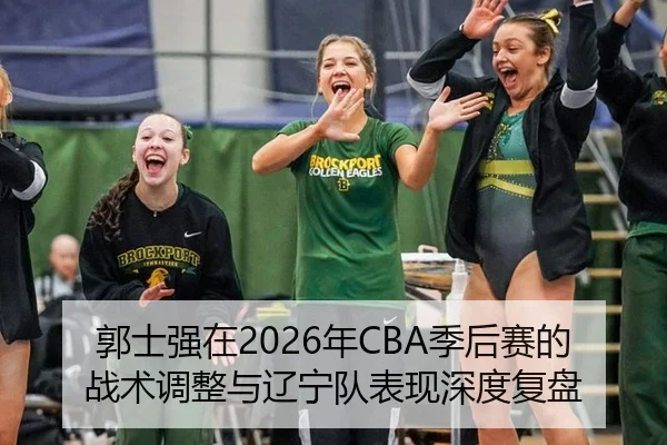 郭士强在2026年CBA季后赛的战术调整与辽宁队表现深度复盘