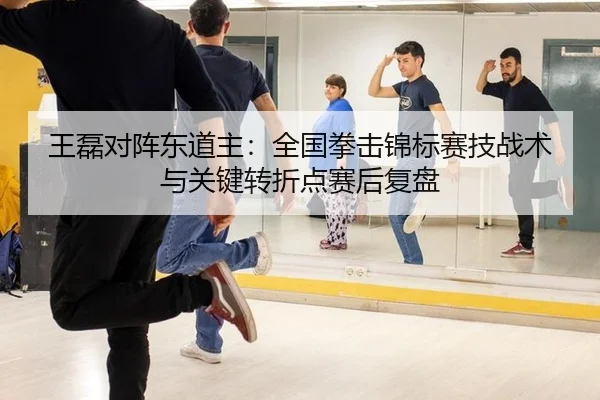王磊对阵东道主：全国拳击锦标赛技战术与关键转折点赛后复盘